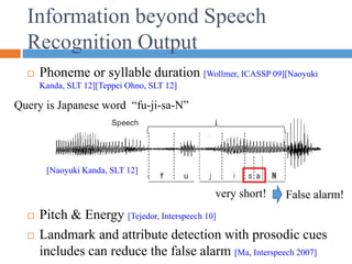 Information beyond Speech
Recognition Output
 Phoneme or syllable duration [Wollmer, ICASSP 09][Naoyuki
Kanda, SLT 12][Teppei Ohno, SLT 12]
 Pitch & Energy [Tejedor, Interspeech 10]
 Landmark and attribute detection with prosodic cues
includes can reduce the false alarm [Ma, Interspeech 2007]
[Naoyuki Kanda, SLT 12]
Query is Japanese word “fu-ji-sa-N”
very short! False alarm!
 