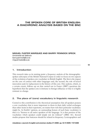 THE SPOKEN CORE OF BRITISH ENGLISH:
      A DIACHRONIC ANALYSIS BASED ON THE BNC




MIGUEL FUSTER MÁRQUEZ AND BARRY PENNOCK SPECK
Universitat de València
barry.pennock@uv.es
miguel.fuster@uv.es

                                                                                             53


1.   Introduction

This research takes as its starting point a frequency analysis of the demographic-
spoken subcorpus of the British National Corpus in order to focus on two aspects
of the evolution of spoken core vocabulary in British English. The first is the impact
on the core of contact with other languages and, the second, the role of lexical
innovation and/or replacement in the history of this core. Our analysis, which, to
a certain extent, follows up on that carried out in Fuster (2007) questions the
hypothesis that the spoken core is immune to foreign influence or that it is highly
resistant to change.


2.   The place of (core) vocabulary in linguistic research

Central to this contribution is the theoretical assumption that all speakers possess
a core vocabulary that is more important to them in their daily verbal exchanges
than other items in their repertoire, no matter how rich their particular vocabulary
might be. In Stubbs’ opinion, an outstanding feature of such basic vocabulary is
that it is “known to all native speakers of the language. It is that portion of the
vocabulary which speakers could simply not do without” (2002: 41). Several
studies propose that basicness should be related to frequency. Lexicographers and

miscelánea: a journal of english and american studies 37 (2008): pp. 53-74 ISSN: 1137-6368
 