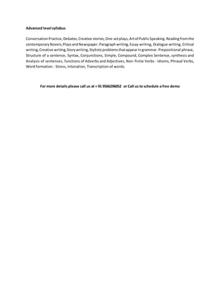 Advanced level syllabus
ConversationPractice,Debates,Creative stories,One-actplays,Artof PublicSpeaking.Readingfromthe
contemporaryNovels,PlaysandNewspaper.Paragraphwriting,Essay writing, Dialogue writing, Critical
writing,Creative writing,Storywriting,Stylisticproblemsthatappearingrammar. Prepositional phrase,
Structure of a sentence, Syntax, Conjunctions, Simple, Compound, Complex Sentence, synthesis and
Analysis of sentences, functions of Adverbs and Adjectives, Non-finite Verbs - Idioms, Phrasal Verbs,
Word formation - Stress, Intonation, Transcription of words.
For more details please call us at + 91 9566296052 or Call us to schedule a free demo
 