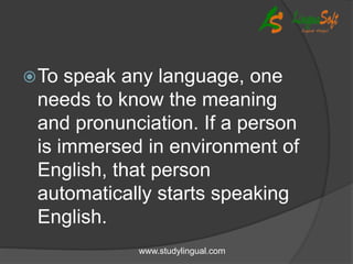 To speak any language, one
needs to know the meaning
and pronunciation. If a person
is immersed in environment of
English, that person
automatically starts speaking
English.
www.studylingual.com