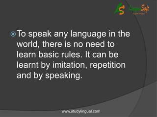 To speak any language in the
world, there is no need to
learn basic rules. It can be
learnt by imitation, repetition
and by speaking.
www.studylingual.com