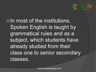 In most of the institutions,
Spoken English is taught by
grammatical rules and as a
subject, which students have
already studied from their
class one to senior secondary
classes.
www.studylingual.com