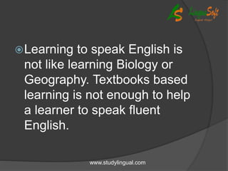 Learning to speak English is
not like learning Biology or
Geography. Textbooks based
learning is not enough to help
a learner to speak fluent
English.
www.studylingual.com