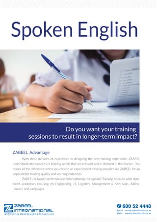 Spoken English
ZABEEL Advantage
With three decades of experience in designing the best training experience, ZABEEL
understands the nuances of training needs that are relevant and in demand in the market. This
makes all the diﬀerence when you choose an experienced training provider like ZABEEL for an
unparalleled training quality and learning outcomes
ZABEEL is locally preferred and internationally recognized Training institute with dedi-
cated academies focusing on Engineering, IT, Logistics, Management & Soft skills, Airline,
Finance and Languages
Do you want your training
sessions to result in longer-term impact?
 