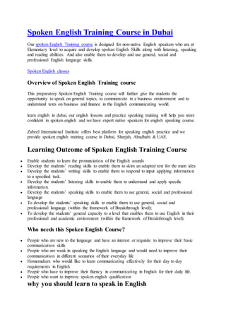 Spoken English Training Course in Dubai
Our spoken English Training course is designed for non-native English speakers who are at
Elementary level to acquire and develop spoken English Skills along with listening, speaking
and reading abilities. And also enable them to develop and use general, social and
professional English language skills.
Spoken English classes
Overview of Spoken English Training course
This preparatory Spoken English Training course will further give the students the
opportunity to speak on general topics, to communicate in a business environment and to
understand texts on business and finance in the English communicating world.
learn english in dubai, our english lessons and practice speaking training will help you more
confident in spoken english and we have expert native speakers for english speaking course.
Zabeel International Institute offers best platform for speaking english practice and we
provide spoken english training course in Dubai, Sharjah, Abudhabi & UAE.
Learning Outcome of Spoken English Training Course
 Enable students to learn the pronunciation of the English sounds
 Develop the students’ reading skills to enable them to skim an adapted text for the main idea
 Develop the students’ writing skills to enable them to respond to input applying information
to a specified task.
 Develop the students’ listening skills to enable them to understand and apply specific
information.
 Develop the students’ speaking skills to enable them to use general, social and professional
language
 To develop the students’ speaking skills to enable them to use general, social and
professional language (within the framework of Breakthrough level);
 To develop the students’ general capacity to a level that enables them to use English in their
professional and academic environment (within the framework of Breakthrough level).
Who needs this Spoken English Course?
 People who are new to the language and have an interest or requisite to improve their basic
communication skills
 People who are weak in speaking the English language and would need to improve their
communication in different scenarios of their everyday life
 Homemakers who would like to learn communicating effectively for their day to day
requirements in English.
 People who have to improve their fluency in communicating in English for their daily life.
 People who want to improve spoken english qualification
why you should learn to speak in English
 