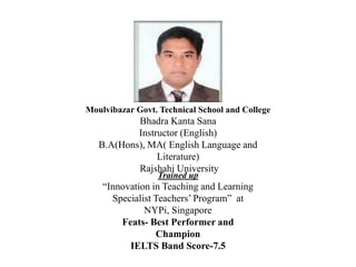 Moulvibazar Govt. Technical School and College
Bhadra Kanta Sana
Instructor (English)
B.A(Hons), MA( English Language and
Literature)
Rajshahi University
Trained up
“Innovation in Teaching and Learning
Specialist Teachers’ Program” at
NYPi, Singapore
Feats- Best Performer and
Champion
IELTS Band Score-7.5
 