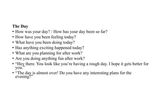 The Day
• How was your day? / How has your day been so far?
• How have you been feeling today?
• What have you been doing today?
• Has anything exciting happened today?
• What are you planning for after work?
• Are you doing anything fun after work?
• “Hey there. You look like you’re having a rough day. I hope it gets better for
you.”
• “The day is almost over! Do you have any interesting plans for the
evening?”
 