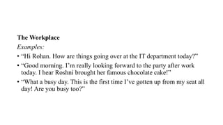 The Workplace
Examples:
• “Hi Rohan. How are things going over at the IT department today?”
• “Good morning. I’m really looking forward to the party after work
today. I hear Roshni brought her famous chocolate cake!”
• “What a busy day. This is the first time I’ve gotten up from my seat all
day! Are you busy too?”
 