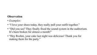 Observation
• Examples:
• “I love your shoes today, they really pull your outfit together.”
• “Did you see? They finally fixed the sound system in the auditorium.
It’s been broken for almost a month!”
• “Hey Roshni, your cake last night was delicious! Thank you for
making them for the party.”
 
