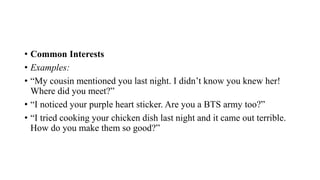 • Common Interests
• Examples:
• “My cousin mentioned you last night. I didn’t know you knew her!
Where did you meet?”
• “I noticed your purple heart sticker. Are you a BTS army too?”
• “I tried cooking your chicken dish last night and it came out terrible.
How do you make them so good?”
 