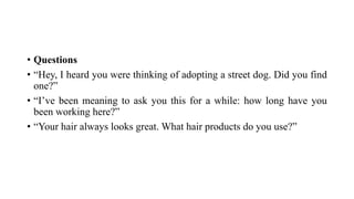 • Questions
• “Hey, I heard you were thinking of adopting a street dog. Did you find
one?”
• “I’ve been meaning to ask you this for a while: how long have you
been working here?”
• “Your hair always looks great. What hair products do you use?”
 