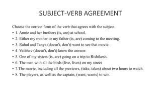 SUBJECT-VERB AGREEMENT
Choose the correct form of the verb that agrees with the subject.
• 1. Annie and her brothers (is, are) at school.
• 2. Either my mother or my father (is, are) coming to the meeting.
• 3. Rahul and Tanya (doesn't, don't) want to see that movie.
• 4. Vaibhav (doesn't, don't) know the answer.
• 5. One of my sisters (is, are) going on a trip to Rishikesh.
• 6. The man with all the birds (live, lives) on my street
• 7.The movie, including all the previews, (take, takes) about two hours to watch.
• 8. The players, as well as the captain, (want, wants) to win.
 
