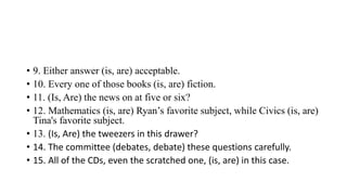 • 9. Either answer (is, are) acceptable.
• 10. Every one of those books (is, are) fiction.
• 11. (Is, Are) the news on at five or six?
• 12. Mathematics (is, are) Ryan’s favorite subject, while Civics (is, are)
Tina's favorite subject.
• 13. (Is, Are) the tweezers in this drawer?
• 14. The committee (debates, debate) these questions carefully.
• 15. All of the CDs, even the scratched one, (is, are) in this case.
 