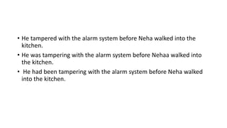 • He tampered with the alarm system before Neha walked into the
kitchen.
• He was tampering with the alarm system before Nehaa walked into
the kitchen.
• He had been tampering with the alarm system before Neha walked
into the kitchen.
 