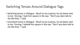 Switching Tenses Around Dialogue Tags
• Switching tenses in dialogue - Much to my surprise, he sat down next
to me. Turning, I look him square in the eye. "Don't you dare talk to
me like that," I said.
• Consistent tense in dialogue - Much to my surprise, he sat down next
to me. Turning, I looked him square in the eye. "Don't you dare talk to
me like that," I said.
 