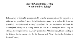 Present Continuous Tense
What are they doing?
Today, Abhay is visiting his grandparents. He loves her grandparents. At this moment, he is
sitting on her grandfather's knee. He is listening to a story. He is smiling. He loves her
grandfather's stories.Jagannath is Abhay’s grandfather. He loves his grandson. Right now, he
is telling him a story. He is holding him on his knee. He is holding his hands. They are
sitting in the living room.Shila is Abhay’s grandmother. At this moment, Shila is standing in
the kitchen. She is making rotis for her husband and Abhay. She is also listening to
Jagannath’s story.
 