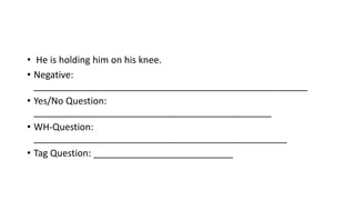 • He is holding him on his knee.
• Negative:
_____________________________________________________
• Yes/No Question:
______________________________________________
• WH-Question:
_________________________________________________
• Tag Question: ___________________________
 