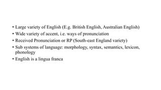 • Large variety of English (E.g. British English, Australian English)
• Wide variety of accent, i.e. ways of pronunciation
• Received Pronunciation or RP (South-east England variety)
• Sub systems of language: morphology, syntax, semantics, lexicon,
phonology
• English is a lingua franca
 