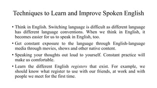 Techniques to Learn and Improve Spoken English
• Think in English. Switching language is difficult as different language
has different language conventions. When we think in English, it
becomes easier for us to speak in English, too.
• Get constant exposure to the language through English-language
media through movies, shows and other native content.
• Speaking your thoughts out loud to yourself. Constant practice will
make us comfortable.
• Learn the different English registers that exist. For example, we
should know what register to use with our friends, at work and with
people we meet for the first time.
 