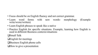 • Focus should be on English fluency and not correct grammar.
• Learn word forms with new words- morphology (Example
write/wrote/written)
• Learn English phrases to speak like a native
• Practice English for specific situations. Example, learning how English is
used in different Business contexts/situations
Small Talk
English for meetings
Business English phone calls
How to give a presentation
 