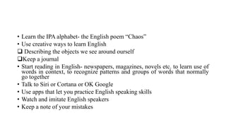 • Learn the IPA alphabet- the English poem “Chaos”
• Use creative ways to learn English
 Describing the objects we see around ourself
Keep a journal
• Start reading in English- newspapers, magazines, novels etc. to learn use of
words in context, to recognize patterns and groups of words that normally
go together
• Talk to Siri or Cortana or OK Google
• Use apps that let you practice English speaking skills
• Watch and imitate English speakers
• Keep a note of your mistakes
 
