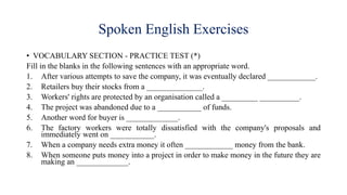 Spoken English Exercises
• VOCABULARY SECTION - PRACTICE TEST (*)
Fill in the blanks in the following sentences with an appropriate word.
1. After various attempts to save the company, it was eventually declared ____________.
2. Retailers buy their stocks from a ______________.
3. Workers' rights are protected by an organisation called a _________ __________.
4. The project was abandoned due to a ___________ of funds.
5. Another word for buyer is _____________.
6. The factory workers were totally dissatisfied with the company's proposals and
immediately went on ___________.
7. When a company needs extra money it often ____________ money from the bank.
8. When someone puts money into a project in order to make money in the future they are
making an _____________.
 