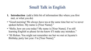Small Talk in English
1. Introduction (add a little bit of information like where you first
met, or what you do)
• “Good morning! We always have tea at the same time but we’ve never
spoken before. My name is [Your Name].”
• “Hello, how are you today? My name is [Your Name]. I’m still
learning English so please let me know if I make any mistakes.”
• “Hi Rohan. You might not remember me but we met at Jayanta’s
Birthday party last year. I’m [Your Name].”
 
