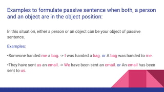 Examples to formulate passive sentence when both, a person
and an object are in the object position:
In this situation, ei...