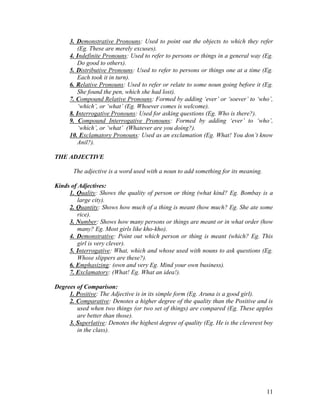 11
3. Demonstrative Pronouns: Used to point out the objects to which they refer
(Eg. These are merely excuses).
4. Indefinite Pronouns: Used to refer to persons or things in a general way (Eg.
Do good to others).
5. Distributive Pronouns: Used to refer to persons or things one at a time (Eg.
Each took it in turn).
6. Relative Pronouns: Used to refer or relate to some noun going before it (Eg.
She found the pen, which she had lost).
7. Compound Relative Pronouns: Formed by adding ‘ever’ or ‘soever’ to ‘who’,
‘which’, or ‘what’ (Eg. Whoever comes is welcome).
8. Interrogative Pronouns: Used for asking questions (Eg. Who is there?).
9. Compound Interrogative Pronouns: Formed by adding ‘ever’ to ‘who’,
‘which’, or ‘what’ (Whatever are you doing?).
10. Exclamatory Pronouns: Used as an exclamation (Eg. What! You don’t know
Anil?).
THE ADJECTIVE
The adjective is a word used with a noun to add something for its meaning.
Kinds of Adjectives:
1. Quality: Shows the quality of person or thing (what kind? Eg. Bombay is a
large city).
2. Quantity: Shows how much of a thing is meant (how much? Eg. She ate some
rice).
3. Number: Shows how many persons or things are meant or in what order (how
many? Eg. Most girls like kho-kho).
4. Demonstrative: Point out which person or thing is meant (which? Eg. This
girl is very clever).
5. Interrogative: What, which and whose used with nouns to ask questions (Eg.
Whose slippers are these?).
6. Emphasizing: (own and very Eg. Mind your own business).
7. Exclamatory: (What! Eg. What an idea!).
Degrees of Comparison:
1. Positive: The Adjective is in its simple form (Eg. Aruna is a good girl).
2. Comparative: Denotes a higher degree of the quality than the Positive and is
used when two things (or two set of things) are compared (Eg. These apples
are better than those).
3. Superlative: Denotes the highest degree of quality (Eg. He is the cleverest boy
in the class).
 