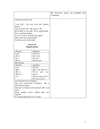7
My favourite sports are football and
swimming.
I am interested in arts.
I am cold. Can you close the window,
please?
I am 32 years old. My sister is 29.
My brother is very tall. He is a policeman.
Jerry is afraid of dogs.
It is ten o’clock. You are late again.
Mary and I are good friends.
Your keys are on the table.
Lesson 19
Negative forms
Positive Negative
I am
He is
It is
We re
I am not
He is not.
It is not
We are not
Short forms
Positive Negative
I’m
She’s
We’re
They’re
It’s
I’m not
She’s not/ she isn’t
We’re not/ we
aren’t
They’re not/ aren’t
It’s not/ it isn’t
I’m tired but I’m not hungry.
Tom isn’t interested in politics. He is
interested in music.
Jane isn’t at home at the moment. She is at
work.
Those people aren’t Indian they are
English.
It’s sunny today but it isn’t warm.
.
 