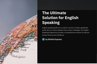 The Ultimate
Solution for English
Speaking
English speaking skills are crucial for success in today's globalized
world. But non-native speakers face unique challenges. Our English
Speaking Programme provides a comprehensive solution to help you
achieve fluency and confidence.
by British Express
 
