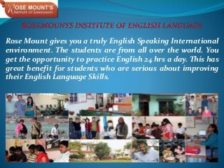 Rose Mount gives you a truly English Speaking International
environment. The students are from all over the world. You
get the opportunity to practice English 24 hrs a day. This has
great benefit for students who are serious about improving
their English Language Skills.
 
