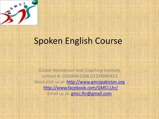 Spoken English Course
Global Montessori and Coaching Institute
contact #: 03368463388,03334080453
Must visit us at: http://www.gmcipakistan.org
: http://www.facebook.com/GMCI.Lhr/
Email us at: gmci.lhr@gmail.com
 