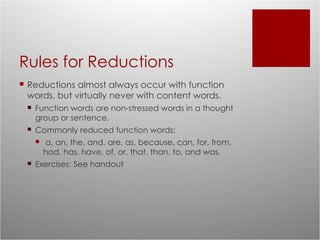 Rules for Reductions Reductions almost always occur with function words, but virtually never with content words. Function words are non-stressed words in a thought group or sentence. Commonly reduced function words: a, an, the, and, are, as, because, can, for, from, had, has, have, of, or, that, than, to, and was. Exercises: See handout 
