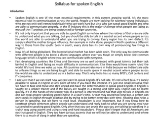 Syllabus for spoken English
Introduction
• Spoken English is one of the most essential requirements in this current growing world. It’s the most
essential tool in communication across the world. People are now looking for talented young individuals
who are not only well versed technically who can work hard but also who can speak good English and who
are able to communicate properly. In the IT industry this is the major challenge what people are facing as
most of the IT projects are being outsourced by foreign countries.
• It’s not only important that you are able to speak English somehow where the natives of that area are able
to understand what you are talking, but you should be able to talk in a neutral accent where people across
the world are able to understand what you are trying to convey. Every region has its own dialect. It’s
simply called the mother tongue influence. For example in India alone, people in North speak in a different
way to those from the south. Even in south, every state has its own way of pronouncing few things in
English.
• Now it’s all being globalized. The International market has been wide open. The only way to communicate
with different people is to know a dozen languages where ever you travel or simply know one common
language which is English where you can communicate with everyone.
• Fast developing countries like China and Germany are so well advanced with great talents but they lack
behind in English and facing so much difficulty in communication. Else they would have surely ruled the
world. It’s hard time we wake up now. All countries concentrate more in India because we Indian’s are able
to unlearn things as we are being taught and able to easily speak in neutral accent where people across
the world are able to understand us in a better way. That’s why India has so many BPO’s, Call centers and
IT companies.
• I am sure that if we can start now we can learn to speak English. It’s not late. It’s not a hard task. It’s surely
possible to speak in English at any point of time if you have the interest. It’s just one small initiative that
we have to take and move one step ahead and have the determination to speak good English. If English is
taught by a proper trainer and if the basics are taught in a strong and right way, English can be learnt
quickly. It’s in the hands of the learner too. If a person is interested and has that urge to talk in English, no
one can stop anyone speaking good English in a year’s time. A year may sound too long but, a person can
only speak in English through practice and by trying to be better every day with time. Reading also helps a
person in speaking, but we have to read loud. Vocabulary is also important, but if you know how to
construct simple sentences where people can understand and reply back to what you are saying, you have
succeeded in speaking good English. Only after that you can prune the way you are talking by speaking in a
stylish way using accent and using strong and hard vocabulary. Please don’t forget that all Americans are
not that good in English. They too have various accents that we will not be able to understand and where
there is so much of slang in what they are speaking.
 