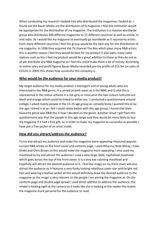 When conducting my research I looked into who distributed the magazines I looked at. I
found out the Bauer Media are the distributors of Q magazine, I feel this institution would
be appropriate for the distribution of my magazine. The institution is a massive worldwide
group who distributes 300 different magazines to 15 different countries as well as online, tv
and radio. As I would like my magazine to eventually go worldwide as it represents artists
from many different countries I feel this group would be the best one for the distribution of
my magazine. In 1996 they acquired the TV channel The Box which plays many R&B artists
this is another reason I feel they would be best for my product it also owns many radio
stations such as Kiss I feel my product would be a great addition to these as they do not as
of yet distribute any R&B magazine so I feel this could make them a lot of money. According
to online sales and profit figures Bauer Media recorded pre-tax profits of £51.9m on sales of
£252m in 2009, this shows how successful this company is.

Who would be the audience for your media product?
My target audience for my media product is teenagers and or young adults who are
interested in the R&B genre. It is aimed at both sexes as is the NME and Q and this is
represented in the colour scheme it is not girly or masculine the two colours featured are
black and orange which could be linked to either sex. I conducted a questionnaire around
college, I asked mainly people in the 15-25 age group as I already knew I wanted this to be
the age I aimed it at as I felt I could relate better with this age group, I found that their
favourite genre was R&B this is how I decided on the genre. Another result I got from this
questionnaire was that the people in this age range said they would be more likely to buy
my magazine if it had a free gift, so in order to make my magazine as successful as possible I
have put a free poster of an artist inside.

How did you attract/address the audience?
To try and attract my audience and make the magazine more appealing I featured popular
current R&B artists on the front cover and contents page, I used Rihanna, Nicki Minaj, J Cole,
Drake and Chris Brown as this would make the magazine more appealing. I also used my
masthead to try and attract the audience I used a very large, bold, capitalised masthead
which goes across the top of the front cover, it is a very eye catching masthead and
hopefully will attract the desired audience to it. I feel the image on my front cover will also
attract the audience as it features a very funky looking rebellious cover star with bright red
hair and wearing a leather jacket all this would definitely draw the desired audience to the
magazine as the image is very relevant to the people I am aiming the magazine at. On the
contents page and double page spread I used direct address to address the audience, the
model is looking right at the camera so it looks like she is looking at the reader this makes
the magazine more personal for the audience to read.
 