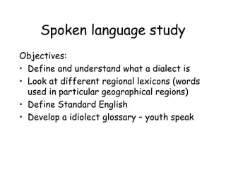 Spoken language study
Objectives:
• Define and understand what a dialect is
• Look at different regional lexicons (words
  used in particular geographical regions)
• Define Standard English
• Develop a idiolect glossary – youth speak
 
