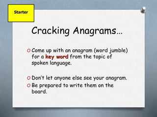 Cracking Anagrams… 
Starter 
O Come up with an anagram (word jumble) 
for a key word from the topic of 
spoken language. 
O Don’t let anyone else see your anagram. 
O Be prepared to write them on the 
board. 
 