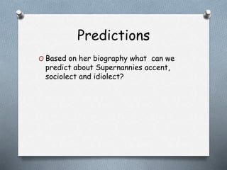 Predictions 
O Based on her biography what can we 
predict about Supernannies accent, 
sociolect and idiolect? 
 