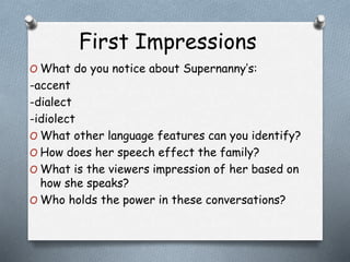 First Impressions 
O What do you notice about Supernanny’s: 
-accent 
-dialect 
-idiolect 
O What other language features can you identify? 
O How does her speech effect the family? 
O What is the viewers impression of her based on 
how she speaks? 
O Who holds the power in these conversations? 
 