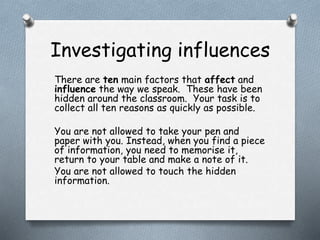 Investigating influences 
There are ten main factors that affect and 
influence the way we speak. These have been 
hidden around the classroom. Your task is to 
collect all ten reasons as quickly as possible. 
You are not allowed to take your pen and 
paper with you. Instead, when you find a piece 
of information, you need to memorise it, 
return to your table and make a note of it. 
You are not allowed to touch the hidden 
information. 
 