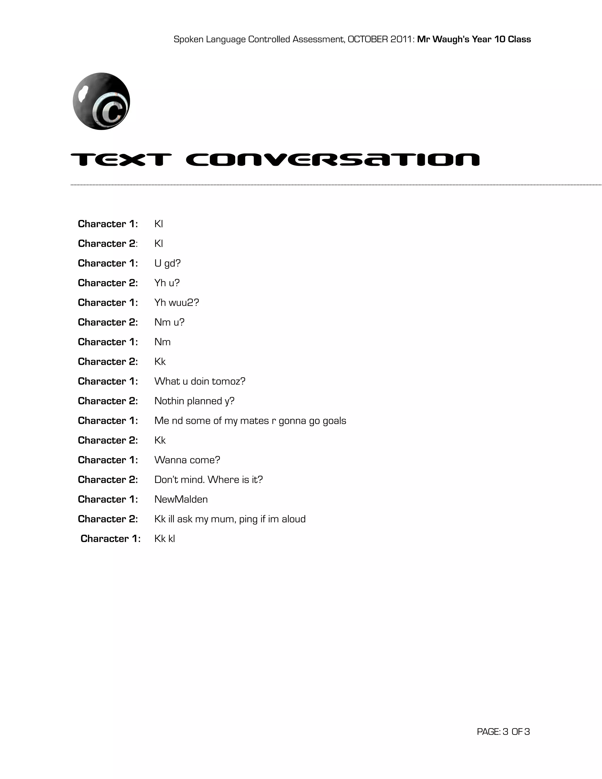 Spoken Language Controlled Assessment, OCTOBER 2011: Mr Waugh’s Year 10 Class




Text Conversation
Character 1:   Kl
Character 2:   Kl
Character 1:   U gd?
Character 2:   Yh u?
Character 1:   Yh wuu2?
Character 2:   Nm u?
Character 1:   Nm
Character 2:   Kk
Character 1:   What u doin tomoz?
Character 2:   Nothin planned y?
Character 1:   Me nd some of my mates r gonna go goals
Character 2:   Kk
Character 1:   Wanna come?
Character 2:   Don’t mind. Where is it?
Character 1:   NewMalden
Character 2:   Kk ill ask my mum, ping if im aloud
Character 1:   Kk kl




                                                                                     PAGE: 3 OF 3
 