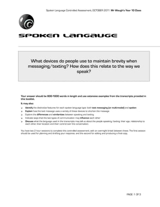Spoken Language Controlled Assessment, OCTOBER 2011: Mr Waugh’s Year 10 Class




Spoken LAngauge

        What devices do people use to maintain brevity when
       messaging/texting? How does this relate to the way we
                             speak?




Your answer should be 800-1000 words in length and use extensive examples from the transcripts provided in
this booklet.
It may also:
   Identify the distinctive features for each spoken language type: both text messaging (or multi-modal) and spoken
   Explain how the text message uses a variety of these devices to shorten the message
   Explore the differences and similarities between speaking and texting
   Indicate ways that the two types of communication may influence each other
   Discuss what the language used in the transcripts may tell us about the people speaking/texting: their age, relationship to
    each other, their location and their control over the conversation.

You have two 2 hour sessions to complete this controlled assessment, with an overnight break between these. The first session
should be used for planning and drafting your response, and the second for editing and producing a final copy.




                                                                                                            PAGE: 1 OF 3
 