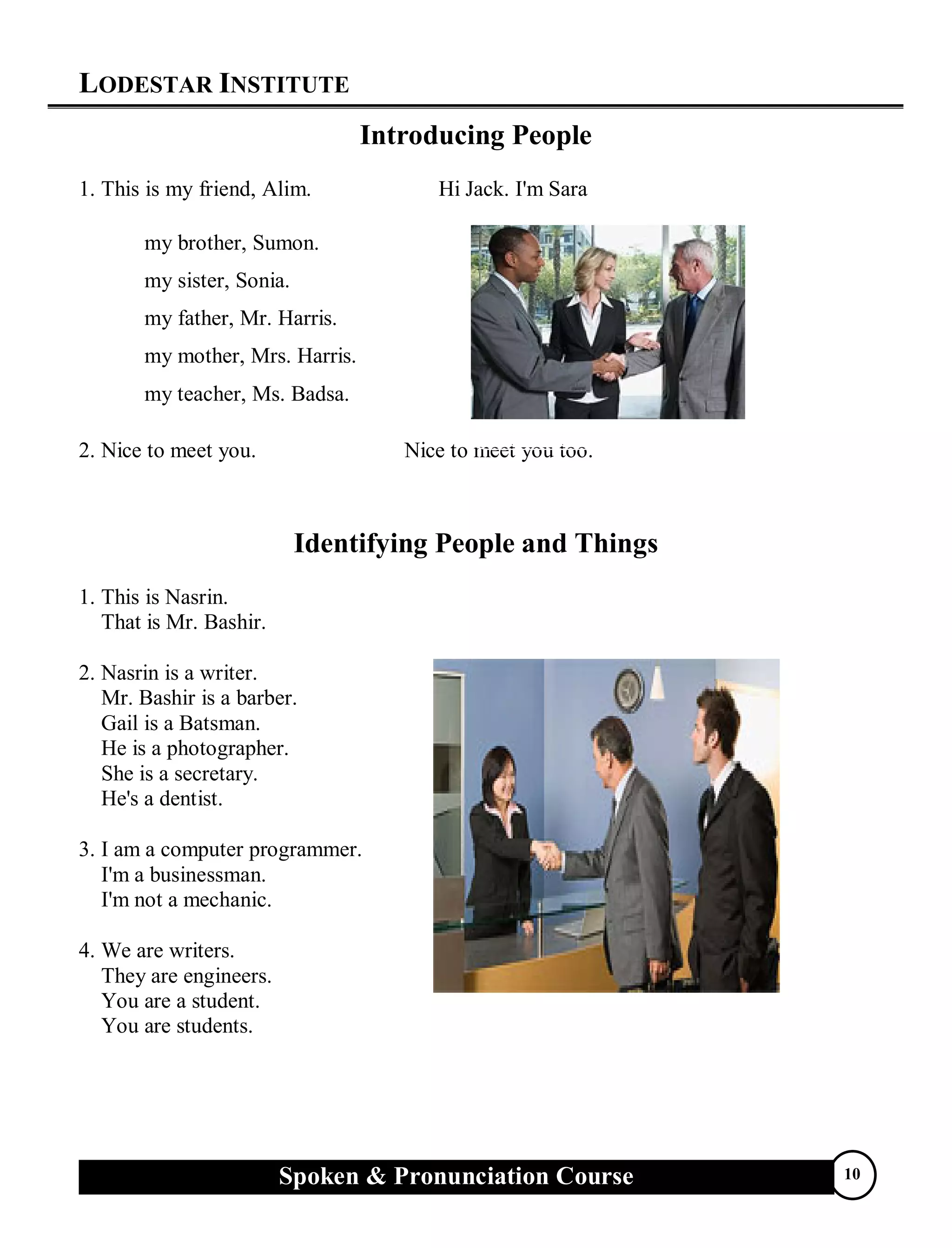 LODESTAR INSTITUTE
Spoken & Pronunciation Course 10
Introducing People
1. This is my friend, Alim. Hi Jack. I'm Sara
my brother, Sumon.
my sister, Sonia.
my father, Mr. Harris.
my mother, Mrs. Harris.
my teacher, Ms. Badsa.
2. Nice to meet you. Nice to meet you too.
Identifying People and Things
1. This is Nasrin.
That is Mr. Bashir.
2. Nasrin is a writer.
Mr. Bashir is a barber.
Gail is a Batsman.
He is a photographer.
She is a secretary.
He's a dentist.
3. I am a computer programmer.
I'm a businessman.
I'm not a mechanic.
4. We are writers.
They are engineers.
You are a student.
You are students.
 