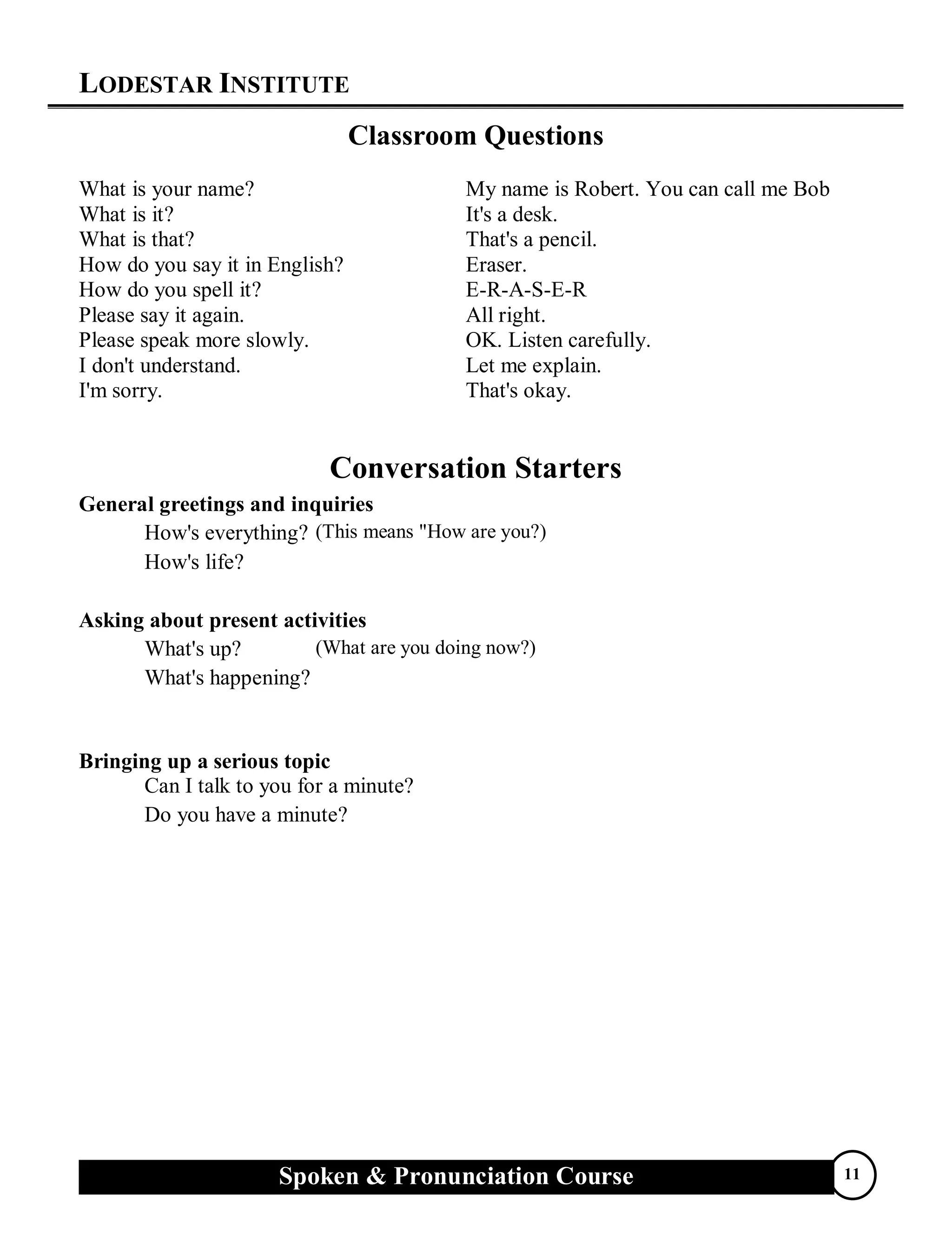 LODESTAR INSTITUTE
Spoken & Pronunciation Course 11
Classroom Questions
What is your name? My name is Robert. You can call me Bob
What is it? It's a desk.
What is that? That's a pencil.
How do you say it in English? Eraser.
How do you spell it? E-R-A-S-E-R
Please say it again. All right.
Please speak more slowly. OK. Listen carefully.
I don't understand. Let me explain.
I'm sorry. That's okay.
Conversation Starters
General greetings and inquiries
How's everything?
How's life?
(This means "How are you?)
Asking about present activities
What's up?
What's happening?
(What are you doing now?)
Bringing up a serious topic
Can I talk to you for a minute?
Do you have a minute?
 