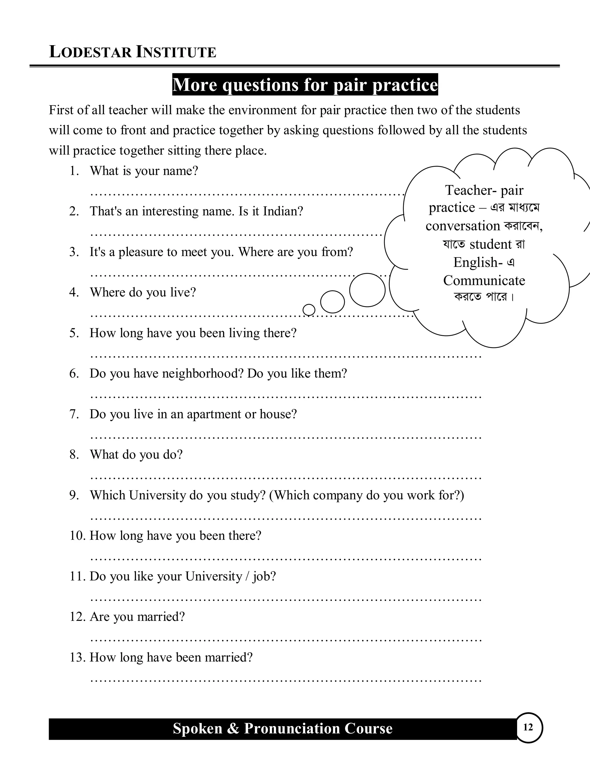 LODESTAR INSTITUTE
Spoken & Pronunciation Course 12
More questions for pair practice
First of all teacher will make the environment for pair practice then two of the students
will come to front and practice together by asking questions followed by all the students
will practice together sitting there place.
1. What is your name?
……………………………………………………………………………
2. That's an interesting name. Is it Indian?
……………………………………………………………………………
3. It's a pleasure to meet you. Where are you from?
……………………………………………………………………………
4. Where do you live?
……………………………………………………………………………
5. How long have you been living there?
……………………………………………………………………………
6. Do you have neighborhood? Do you like them?
……………………………………………………………………………
7. Do you live in an apartment or house?
……………………………………………………………………………
8. What do you do?
……………………………………………………………………………
9. Which University do you study? (Which company do you work for?)
……………………………………………………………………………
10. How long have you been there?
……………………………………………………………………………
11. Do you like your University / job?
……………………………………………………………………………
12. Are you married?
……………………………………………………………………………
13. How long have been married?
……………………………………………………………………………
Teacher- pair
practice – Gi gva¨‡g
conversation Kiv‡eb,
hv‡Z student iv
English- G
Communicate
Ki‡Z cv‡i|
 