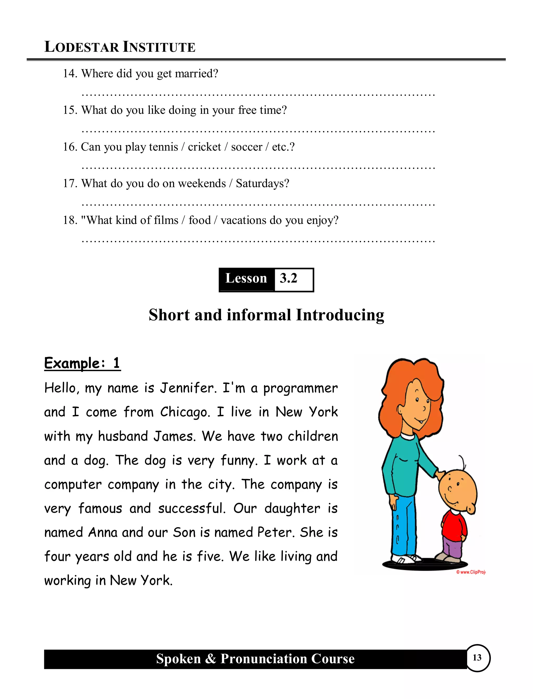 LODESTAR INSTITUTE
Spoken & Pronunciation Course 13
14. Where did you get married?
……………………………………………………………………………
15. What do you like doing in your free time?
……………………………………………………………………………
16. Can you play tennis / cricket / soccer / etc.?
……………………………………………………………………………
17. What do you do on weekends / Saturdays?
……………………………………………………………………………
18. "What kind of films / food / vacations do you enjoy?
……………………………………………………………………………
Lesson 3.2
Short and informal Introducing
Example: 1
Hello, my name is Jennifer. I'm a programmer
and I come from Chicago. I live in New York
with my husband James. We have two children
and a dog. The dog is very funny. I work at a
computer company in the city. The company is
very famous and successful. Our daughter is
named Anna and our Son is named Peter. She is
four years old and he is five. We like living and
working in New York.
 