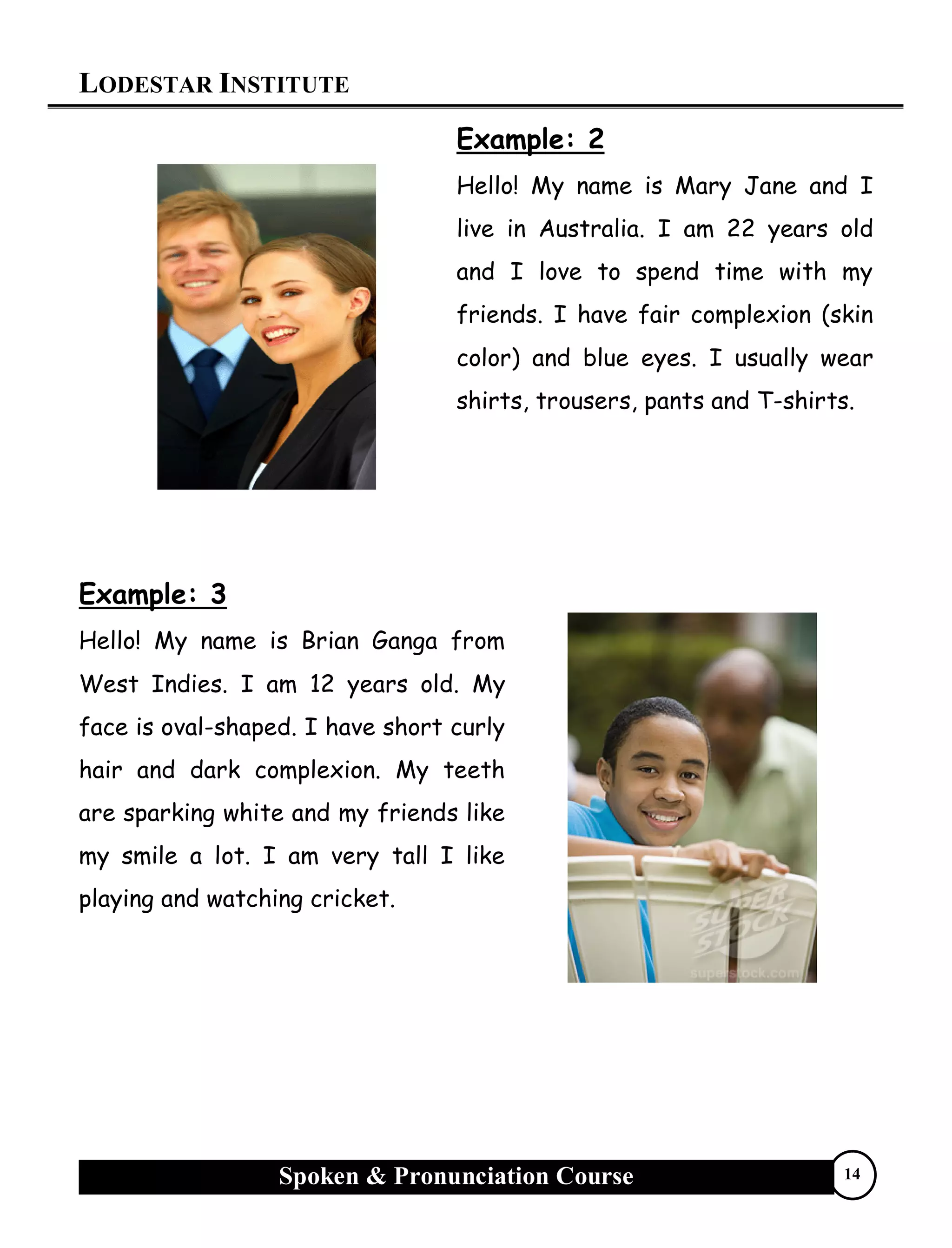 LODESTAR INSTITUTE
Spoken & Pronunciation Course 14
Example: 2
Hello! My name is Mary Jane and I
live in Australia. I am 22 years old
and I love to spend time with my
friends. I have fair complexion (skin
color) and blue eyes. I usually wear
shirts, trousers, pants and T-shirts.
Example: 3
Hello! My name is Brian Ganga from
West Indies. I am 12 years old. My
face is oval-shaped. I have short curly
hair and dark complexion. My teeth
are sparking white and my friends like
my smile a lot. I am very tall I like
playing and watching cricket.
 