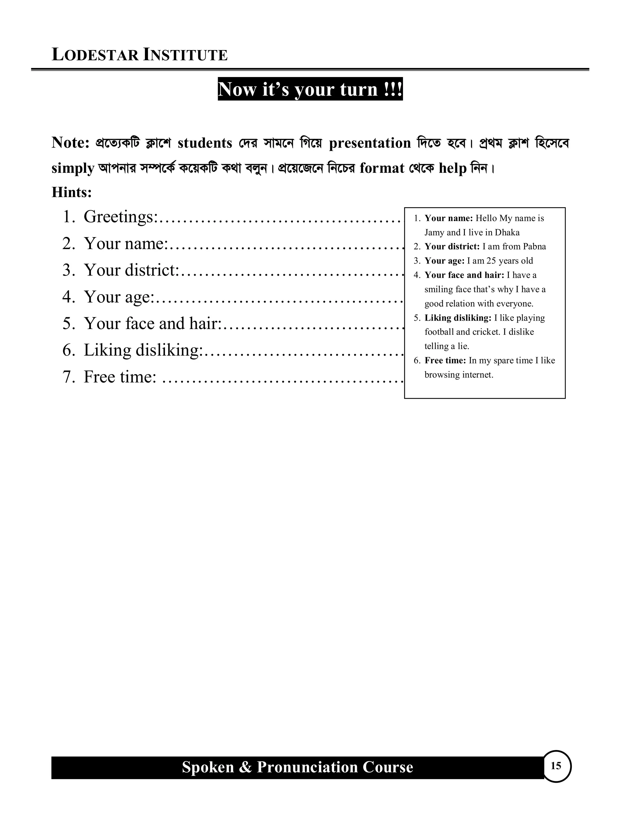 LODESTAR INSTITUTE
Spoken & Pronunciation Course 15
Now it’s your turn !!!
Note: cÖ‡Z¨KwU K¬v‡k students †`i mvg‡b wM‡q presentation w`‡Z n‡e| cª_g K¬vk wn‡m‡e
simply Avcbvi m¤ú‡K© K‡qKwU K_v ejyb| cÖ‡q‡R‡b wb‡Pi format †_‡K help wbb|
Hints:
1. Greetings:……………………………………..
2. Your name:……………………………………
3. Your district:…………………………………..
4. Your age:………………………………………
5. Your face and hair:……………………………..
6. Liking disliking:………………………………..
7. Free time: ……………………………………..
1. Your name: Hello My name is
Jamy and I live in Dhaka
2. Your district: I am from Pabna
3. Your age: I am 25 years old
4. Your face and hair: I have a
smiling face that’s why I have a
good relation with everyone.
5. Liking disliking: I like playing
football and cricket. I dislike
telling a lie.
6. Free time: In my spare time I like
browsing internet.
 