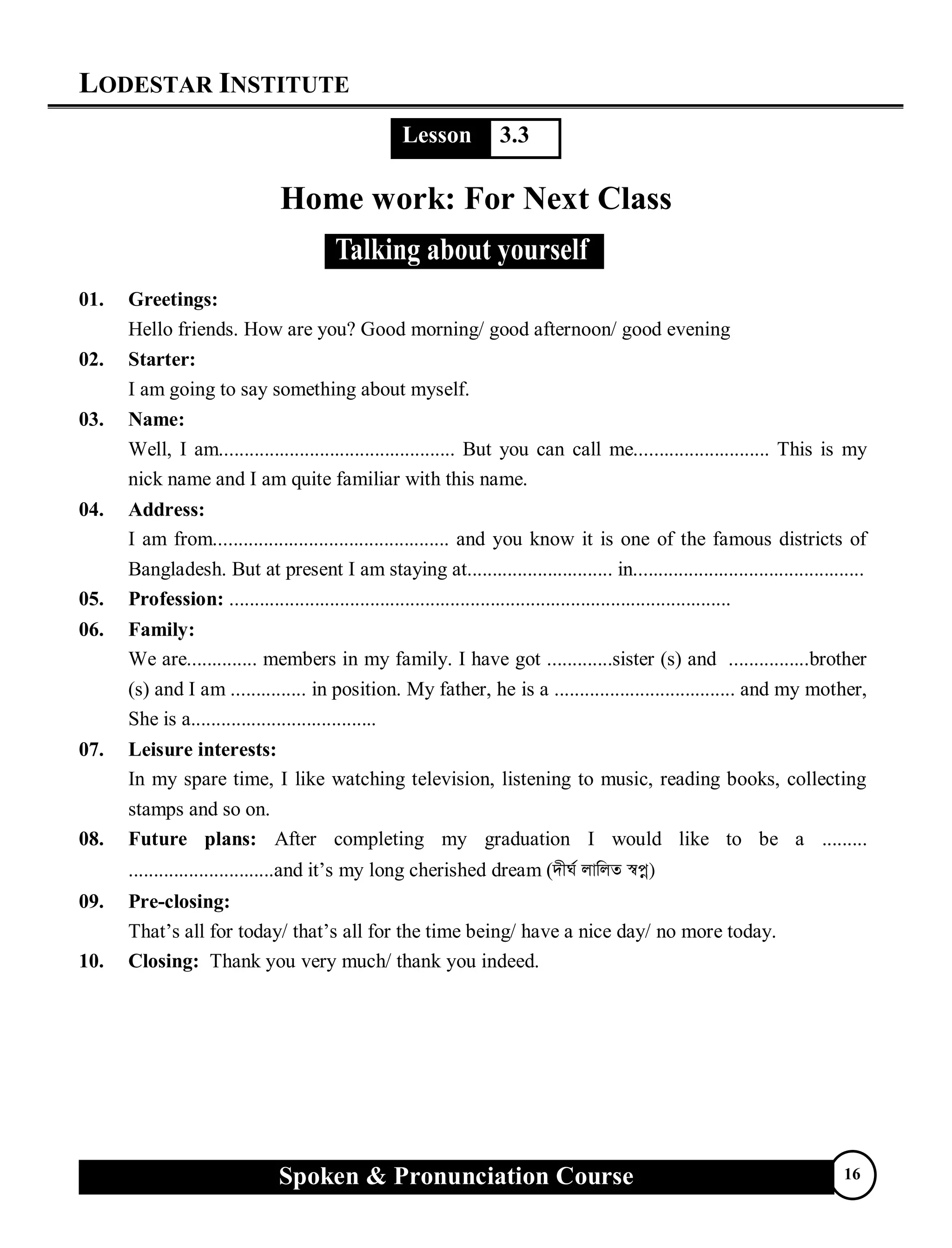 LODESTAR INSTITUTE
Spoken & Pronunciation Course 16
Lesson 3.3
Home work: For Next Class
01. Greetings:
Hello friends. How are you? Good morning/ good afternoon/ good evening
02. Starter:
I am going to say something about myself.
03. Name:
Well, I am............................................... But you can call me........................... This is my
nick name and I am quite familiar with this name.
04. Address:
I am from............................................... and you know it is one of the famous districts of
Bangladesh. But at present I am staying at............................. in..............................................
05. Profession: ....................................................................................................
06. Family:
We are.............. members in my family. I have got .............sister (s) and ................brother
(s) and I am ............... in position. My father, he is a .................................... and my mother,
She is a.....................................
07. Leisure interests:
In my spare time, I like watching television, listening to music, reading books, collecting
stamps and so on.
08. Future plans: After completing my graduation I would like to be a .........
.............................and it’s my long cherished dream (`xN© jvwjZ ¯^cœ)
09. Pre-closing:
That’s all for today/ that’s all for the time being/ have a nice day/ no more today.
10. Closing: Thank you very much/ thank you indeed.
 